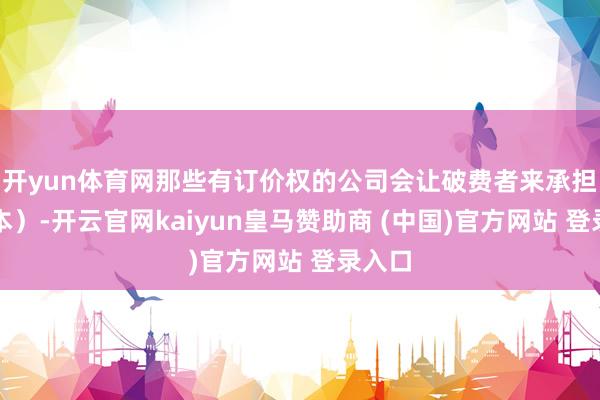 开yun体育网那些有订价权的公司会让破费者来承担（资本）-开云官网kaiyun皇马赞助商 (中国)官方网站 登录入口
