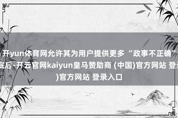 开yun体育网允许其为用户提供更多 “政事不正确” 的谜底后-开云官网kaiyun皇马赞助商 (中国)官方网站 登录入口